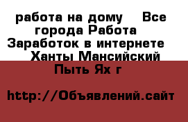 работа на дому  - Все города Работа » Заработок в интернете   . Ханты-Мансийский,Пыть-Ях г.